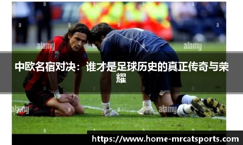 中欧名宿对决：谁才是足球历史的真正传奇与荣耀